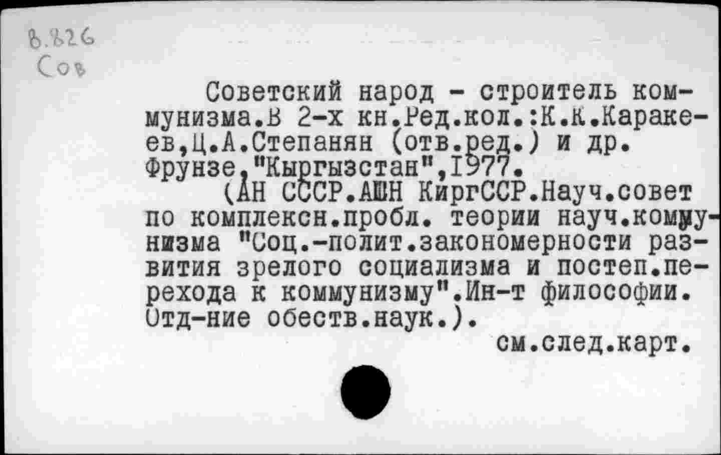 ﻿Сог
Советский народ - строитель коммунизма.В 2-х кн.Вед.кол.:К.к.Караке-ев,Ц.А.Степанян (отв.ред.) и др. Фрунзе."Кыргызстан",1977.
(АН СССР.АШН КиргССР.Науч.совет по комплексн.пробл. теории науч.комру низма "Соц.-полит.закономерности развития зрелого социализма и постеп.перехода к коммунизму".Ин-т философии, итд-ние обеств.наук.).
см.след.карт.